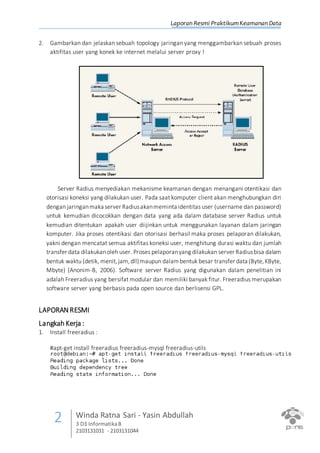 Laporan Resmi PraktikumKeamanan Data
2 Winda Ratna Sari - Yasin Abdullah
3 D3 InformatikaB
2103131031 - 2103131044
2. Gambarkan dan jelaskan sebuah topology jaringan yang menggambarkan sebuah proses
aktifitas user yang konek ke internet melalui server proxy !
Server Radius menyediakan mekanisme keamanan dengan menangani otentikasi dan
otorisasi koneksi yang dilakukan user. Pada saat komputer client akan menghubungkan diri
dengan jaringanmaka server Radiusakanmeminta identitas user (username dan password)
untuk kemudian dicocokkan dengan data yang ada dalam database server Radius untuk
kemudian ditentukan apakah user diijinkan untuk menggunakan layanan dalam jaringan
komputer. Jika proses otentikasi dan otorisasi berhasil maka proses pelaporan dilakukan,
yakni dengan mencatat semua aktifitas koneksi user, menghitung durasi waktu dan jumlah
transfer data dilakukanoleh user. Proses pelaporanyang dilakukan server Radiusbisa dalam
bentuk waktu (detik, menit,jam,dll)maupun dalambentuk besar transfer data (Byte,KByte,
Mbyte) (Anonim-B, 2006). Software server Radius yang digunakan dalam penelitian ini
adalah Freeradius yang bersifat modular dan memiliki banyak fitur. Freeradius merupakan
software server yang berbasis pada open source dan berlisensi GPL.
LAPORANRESMI
Langkah Kerja :
1. Install freeradius :
#apt-get install freeradius freeradius-mysql freeradius-utils
 