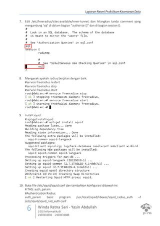 Laporan Resmi PraktikumKeamanan Data
6 Winda Ratna Sari - Yasin Abdullah
3 D3 InformatikaB
2103131031 - 2103131044
7. Edit /etc/freeradius/sites-available/inner-tunnel, dan hilangkan tanda comment yang
mengandung ‘sql’ di dalam bagian “authorize {}” dan di bagian session {}.
8. Mengecek apakah radius berjalan dengan baik:
#service freeradius restart
#service freeradius stop
#service freeradius start
9. Install squid:
# apt-get install squid
10. Buka file /etc/squid/squid.conf dan tambahkan konfigurasi dibawah ini:
# TAG: auth_param
#Authentication Radius:
auth_param basic program /usr/local/squid/libexec/squid_radius_auth –f
/etc/squid/squid_rad_auth.conf
 