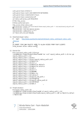 Laporan Resmi PraktikumKeamanan Data
7 Winda Ratna Sari - Yasin Abdullah
3 D3 InformatikaB
2103131031 - 2103131044
auth_param basic children 5
auth_param basic realm LAB COMPUTER NETWORKS
auth_param basic credentialsttl 2 hours
auth_param basic casesensitive off
acl radius-auth proxy_auth REQUIRED
# TAG: http_access
# Allow authorized users:
http_access allow radius-auth
11. Download plugin radius:
# wget http://www.squidcache.org/contrib/squid_radius_auth/squid_radius_auth-
.10.tar.gz
12. Ekstrak file:
# tar xvzf squid_radius_auth-1.10.tar.gz
13. Pindah direktori:
# cd squid_radius_auth-1.10
 