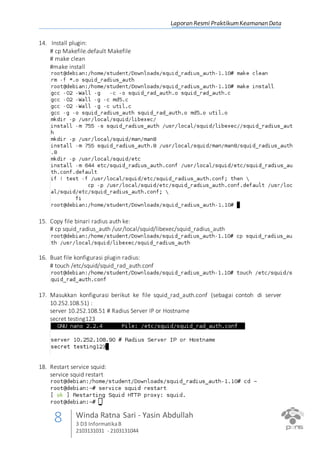 Laporan Resmi PraktikumKeamanan Data
8 Winda Ratna Sari - Yasin Abdullah
3 D3 InformatikaB
2103131031 - 2103131044
14. Install plugin:
# cp Makefile.default Makefile
# make clean
#make install
15. Copy file binari radius auth ke:
# cp squid_radius_auth /usr/local/squid/libexec/squid_radius_auth
16. Buat file konfigurasi plugin radius:
# touch /etc/squid/squid_rad_auth.conf
17. Masukkan konfigurasi berikut ke file squid_rad_auth.conf (sebagai contoh di server
10.252.108.51) :
server 10.252.108.51 # Radius Server IP or Hostname
secret testing123
18. Restart service squid:
service squid restart
 
