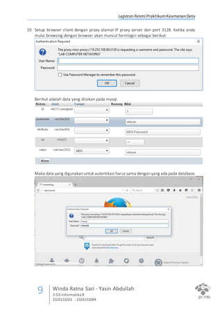Laporan Resmi PraktikumKeamanan Data
9 Winda Ratna Sari - Yasin Abdullah
3 D3 InformatikaB
2103131031 - 2103131044
19. Setup browser client dengan proxy alamat IP proxy server dan port 3128. Ketika anda
mulai browsing dengan browser akan muncul formlogin sebagai berikut:
Berikut adalah data yang diisikan pada mysql.
Maka data yang digunakan untuk autentikasi harus sama dengan yang ada pada database.
 