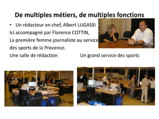 De multiples métiers, de multiples fonctionsUn rédacteur en chef, Albert LUGASSIIci accompagné par Florence COTTIN, La première femme journaliste au servicedes sports de la Provence.Une salle de rédaction                   Un grand service des sports