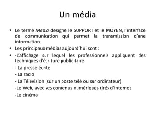 Un médiaLe terme Media désigne le SUPPORT et le MOYEN, l’interface de communication qui permet la transmission d’une information.Les principaux médias aujourd’hui sont :-L’affichage sur lequel les professionnels appliquent des techniques d’écriture publicitaire    - La presse écrite    - La radio    - La Télévision (sur un poste télé ou sur ordinateur)     -Le Web, avec ses contenus numériques tirés d’internet    -Le cinéma