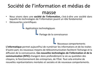 Société de l’information et médias de masseNous vivons dans une société de l’information, c’est-à-dire une société dans laquelle les technologies de l’information jouent un rôle fondamentalDécouvertes scientifiques                                 Applications technologiques                                                          Partage de la connaissance                                                                                        Nouveaux comportementsL'informatique permet aujourd'hui de numériser les informations et de les traiter.D'autre part, les nouveaux moyens de télécommunication facilitent l'échange et ladiffusion de la connaissance. Ces nouvelles technologies de l'information et de lacommunication (NTIC) changent donc profondément la vie au quotidien descitoyens, le fonctionnement des entreprises, de l'État. Tout cela entraîne denouvelles représentations mentales et sociales et de nouveaux comportements.