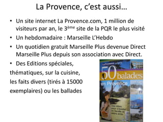 La Provence, c’est aussi…Un site internet La Provence.com, 1 million de visiteurs par an, le 3ème site de la PQR le plus visitéUn hebdomadaire : Marseille L’HebdoUn quotidien gratuit Marseille Plus devenue Direct Marseille Plus depuis son association avec Direct.Des Editions spéciales, thématiques, sur la cuisine, les faits divers (tirés à 15000 exemplaires) ou les ballades           