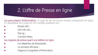 2. L’offre de Presse en ligne
Les pure players d’informations : Il s’agit de site de presse existant uniquement en ligne.
En république du Congo en ont compte quelques-uns.
 Portail 242 ;
 242 Info net ;
 Vox.cg ;
 Connect News.
Les organes de presse ayant une édition en ligne
 Les dépêches de Brazzaville ;
 La semaine africaine ;
 L’Agence Congolaise d’Information.
 