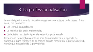 3. La professionnalisation
Le numérique impose de nouvelles exigences aux acteurs de la presse. Entre
autre, ont peut citer :
 Les techno-compétences ;
 La maitrise des outils multimédias
 L’adaptation aux techniques de rédaction pour le web.
Cependant, de nombreux acteurs sont très réfractaires aux apports du
numérique dans l’exercice de ce métier, dans la mesure où la presse à l’ère du
numérique nécessite de la polyvalence.
 