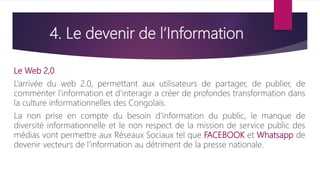 4. Le devenir de l’Information
Le Web 2,0
L’arrivée du web 2.0, permettant aux utilisateurs de partager, de publier, de
commenter l’information et d’interagir a créer de profondes transformation dans
la culture informationnelles des Congolais.
La non prise en compte du besoin d’information du public, le manque de
diversité informationnelle et le non respect de la mission de service public des
médias vont permettre aux Réseaux Sociaux tel que FACEBOOK et Whatsapp de
devenir vecteurs de l’information au détriment de la presse nationale.
 