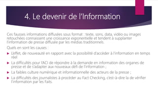 4. Le devenir de l’Information
Ces fausses informations diffusées sous format : texte, sons, data, vidéo ou images
retouchées connaissent une croissance exponentielle et tendent à supplanter
l’information de presse diffusée par les médias traditionnels.
Quels en sont les causes :
 L’effet, de nouveauté en rapport avec la possibilité d’accèder à l’information en temps
réel
 La difficultés pour l’ACI de répondre à la demande en information des organes de
presse et de s’adapter aux nouveaux défi de l’information ;
 La faibles culture numérique et informationnelle des acteurs de la presse ;
 La difficultés des journalistes à procéder au Fact Checking, c’est-à-dire la de vérifier
l’information par les Faits.
 