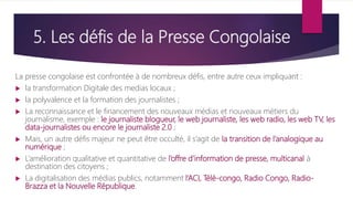 5. Les défis de la Presse Congolaise
La presse congolaise est confrontée à de nombreux défis, entre autre ceux impliquant :
 la transformation Digitale des medias locaux ;
 la polyvalence et la formation des journalistes ;
 La reconnaissance et le financement des nouveaux médias et nouveaux métiers du
journalisme, exemple : le journaliste blogueur, le web journaliste, les web radio, les web TV, les
data-journalistes ou encore le journaliste 2.0 ;
 Mais, un autre défis majeur ne peut être occulté, il s’agit de la transition de l’analogique au
numérique ;
 L’amélioration qualitative et quantitative de l’offre d’information de presse, multicanal à
destination des citoyens ;
 La digitalisation des médias publics, notamment l’ACI, Télé-congo, Radio Congo, Radio-
Brazza et la Nouvelle République.
 