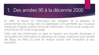 1. Des années 90 à la décennie 2000
En effet, le besoin en information des congolais de la diaspora, le
positionnement du Congo dans le cyberespace vont permettre aux nouveaux
medias de s’imposer comme vitrines de l’information. C’est le cas de Congo-site,
actuel Portail 242 et de Congo page.
Cette ruée vers l’Information en ligne va impulser une nouvelle dynamique à
l’écosystème de l’Information en république du Congo, notamment avec l’arrivée
des Blogs, du Web 2.0, dont les réseaux sociaux sont l’illustration la plus
populaires.
 