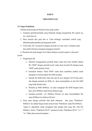 BAB IV
IMPLEMENTASI
4.1 Tugas Praktikum
Pastikan anda berada di direktori home anda sendiri.
1. Gunakan perintah-perintah yang berkaitan dengan pengelolaan file seperti cp,
mv, touch dan cat
2. Baca manual dari grep dan tr. Coba berbagai variasidari contoh yang
diberikan pada panduan pemrograman shell.
3. Coba buka file /etc/passwd dengan perintah cat atau more. Gunakan grep
dan ambil informasi mengenai pengguna tertentu!
4. Biasakan diri anda dengan Text Editor berbasis console seperti vi dan pico!
Jawab :
1. Pengelolaan file
a. Sebelum menggunakan perintah diatas maka kita buat terlebih dahulu
file “SOD” dengan perintah touch, maka akan tercetak file dengan nama
“SOD” pada direktori home
b. kemudian ketikan “Nano SOD” maka akan membuka jendela untuk
mengedit isi tulisan dalam file SOD tersebut.
c. Setelah file SOD berisi data teks dan di save dengan Ctrl+O dan enter,
lalu dengan perintah cat SOD, ini akan menampilkan isi dari file SOD
yang telah diisikan teks.
d. Perintah cp SOD SODnew, ini akan mengkopi file SOD dengan nama
baru yaitu SODnew pada home direktori juga
e. Gunakan perintah mv SODnew Picture/ ini akan memindahkan file
nama SODnew ke direktori Picture/
2. Grep sama dengan perintah find pada dokumen. kata grep “Praktikum”
SODnew. Ini adalah fungsi untuk mencari kata “Praktikum” pada file SODnew.
fungsi tr, digunakan untuk mengganti kata dengan kata yang lain. Jika file
SODnew berisi, “Praktikum SO D ” gunakan $ echo “Praktikum SO D ” | tr “ ”
“n”. Maka akan muncul tampilan :
 