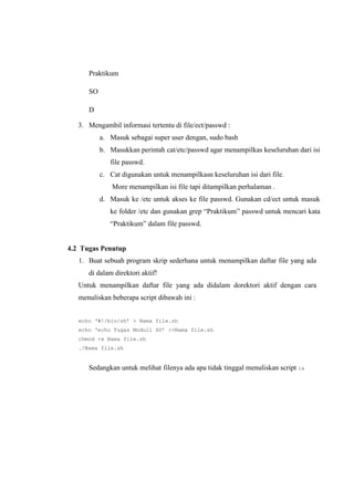 Praktikum
SO
D
3. Mengambil informasi tertentu di file/ect/passwd :
a. Masuk sebagai super user dengan, sudo bash
b. Masukkan perintah cat/etc/passwd agar menampilkas keseluruhan dari isi
file passwd.
c. Cat digunakan untuk menampilkasn keseluruhan isi dari file.
More menampilkan isi file tapi ditampilkan perhalaman .
d. Masuk ke /etc untuk akses ke file passwd. Gunakan cd/ect untuk masuk
ke folder /etc dan gunakan grep “Praktikum” passwd untuk mencari kata
“Praktikum” dalam file passwd.
4.2 Tugas Penutup
1. Buat sebuah program skrip sederhana untuk menampilkan daftar file yang ada
di dalam direktori aktif!
Untuk menampilkan daftar file yang ada didalam dorektori aktif dengan cara
menuliskan beberapa script dibawah ini :
echo ‘#!/bin/sh’ > Nama file.sh
echo ‘echo Tugas Modul1 SO’ >>Nama file.sh
chmod +x Nama file.sh
./Nama file.sh
Sedangkan untuk melihat filenya ada apa tidak tinggal menuliskan script ls
 