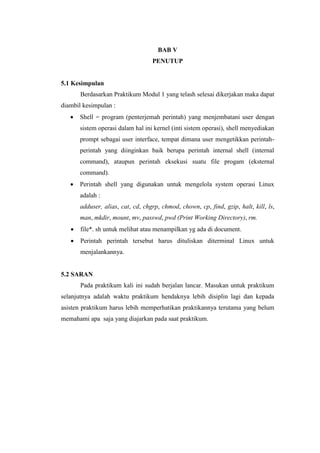 BAB V
PENUTUP
5.1 Kesimpulan
Berdasarkan Praktikum Modul 1 yang telash selesai dikerjakan maka dapat
diambil kesimpulan :
 Shell = program (penterjemah perintah) yang menjembatani user dengan
sistem operasi dalam hal ini kernel (inti sistem operasi), shell menyediakan
prompt sebagai user interface, tempat dimana user mengetikkan perintah-
perintah yang diinginkan baik berupa perintah internal shell (internal
command), ataupun perintah eksekusi suatu file progam (eksternal
command).
 Perintah shell yang digunakan untuk mengelola system operasi Linux
adalah :
adduser, alias, cat, cd, chgrp, chmod, chown, cp, find, gzip, halt, kill, ls,
man, mkdir, mount, mv, passwd, pwd (Print Working Directory), rm.
 file*. sh untuk melihat atau menampilkan yg ada di document.
 Perintah perintah tersebut harus dituliskan diterminal Linux untuk
menjalankannya.
5.2 SARAN
Pada praktikum kali ini sudah berjalan lancar. Masukan untuk praktikum
selanjutnya adalah waktu praktikum hendaknya lebih disiplin lagi dan kepada
asisten praktikum harus lebih memperhatikan praktikannya terutama yang belum
memahami apa saja yang diajarkan pada saat praktikum.
 