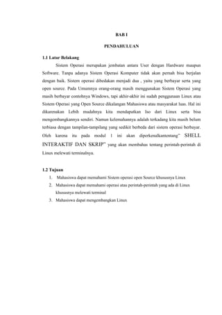 BAB I
PENDAHULUAN
1.1 Latar Belakang
Sistem Operasi merupakan jembatan antara User dengan Hardware maupun
Software. Tanpa adanya Sistem Operasi Komputer tidak akan pernah bisa berjalan
dengan baik. Sistem operasi dibedakan menjadi dua , yaitu yang berbayar serta yang
open source. Pada Umumnya orang-orang masih menggunakan Sistem Operasi yang
masih berbayar contohnya Windows, tapi akhir-akhir ini sudah penggunaan Linux atau
Sistem Operasi yang Open Source dikalangan Mahasiswa atau masyarakat luas. Hal ini
dikarenakan Lebih mudahnya kita mendapatkan Iso dari Linux serta bisa
mengembangkannya sendiri. Namun kelemahannya adalah terkadang kita masih belum
terbiasa dengan tampilan-tampilang yang sedikit berbeda dari sistem operasi berbayar.
Oleh karena itu pada modul 1 ini akan diperkenalkantentang” SHELL
INTERAKTIF DAN SKRIP” yang akan membahas tentang perintah-perintah di
Linux melewati terminalnya.
1.2 Tujuan
1. Mahasiswa dapat memahami Sistem operasi open Source khususnya Linux
2. Mahasiswa dapat memahami operasi atau perintah-perintah yang ada di Linux
khususnya melewati terminal
3. Mahasiswa dapat mengembangkan Linux
 