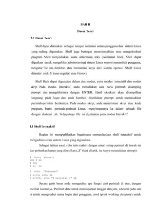 BAB II
Dasar Teori
3.1 Dasar Teori
Shell dapat dikatakan sebagai tempat interaksi antara pengguna dan sistem Linux
yang sedang digunakan. Shell juga bertugas menerjemahkan atau mengeksekusi
program. Shell menyediakan suatu antarmuka teks (command line). Shell dapat
diguakan untuk mengelola (administering) sistem Linux seperti menambah pengguna,
mengatur file dan direktori dan memantau kerja dari sistem operasi. Shell Linux
ditandai oleh $ (user reguler) atau # (root).
Shell Bash dapat digunakan dalam dua modus, yaitu modus interaktif dan modus
skrip. Pada modus interaktif, anda menuliskan satu baris perintah disamping
prompt dan mengakhirinya dengan ENTER. Hasil eksekusi akan ditampilkan
langsung pada layar dan anda kembali disediakan prompt untuk memasukkan
perintah-perintah berikutnya. Pada modus skrip, anda menuliskan skrip atau kode
program, berisi perintah-perintah Linux, menyimpannya ke dalam sebuah file
dengan ekstensi .sh. Selanjutnya file ini dijalankan pada modus Interaktif.
I.1 Shell Interaktif
Bagian ini memperlihatkan bagaimana memanfaatkan shell interaktif untuk
mengadministrasi sistem Linux yang digunakan.
Sebagai latihan awal, coba tulis (akhiri dengan enter) setiap perintah di bawah ini
dan perhatikan luaran yang dihasilkan („$‟ tidak diketik, itu hanya menandakan prompt):
$ date; whoami;
pwd $ ps
$ top
$ ls -la
$ echo ”Kereeeen”
$ a=10; echo $a
$ b=109; echo "B bernilai :" $b
Secara garis besar anda mengetahui apa fungsi dari perintah di atas, dengan
melihat luarannya. Perintah date untuk mendapatkan tanggal dan jam, whoami (who am
i) untuk mengetahui nama login dari pengguna, pwd (print working directory) untuk
 