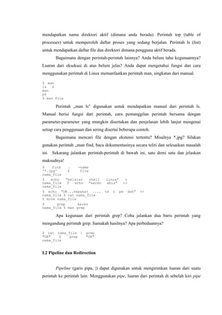mendapatkan nama direktori aktif (dimana anda berada). Perintah top (table of
processes) untuk memperoleh daftar proses yang sedang berjalan. Perintah ls (list)
untuk mendapatkan daftar file dan direktori dimana pengguna aktif berada.
Bagaimana dengan perintah-perintah lainnya? Anda belum tahu kegunaannya?
Luaran dari eksekusi di atas belum jelas? Anda dapat mengetahui fungsi dan cara
menggunakan perintah di Linux memanfaatkan perintah man, singkatan dari manual.
$ man
ls $
man
ps
$ man file
Perintah „man ls‟ digunakan untuk mendapatkan manual dari perintah ls.
Manual berisi fungsi dari perintah, cara pemanggilan perintah bersama dengan
parameter-parameter yang mungkin disertakan dan penjelasan lebih lanjut mengenai
setiap cara penggunaan dan sering disertai beberapa contoh.
Bagaimana mencari file dengan ekstensi tertentu? Misalnya *.jpg? Silakan
gunakan perintah „man find, baca dokumentasinya secara teliti dan selesaikan masalah
ini. Sekarang jalankan perintah-perintah di bawah ini, satu demi satu dan jelaskan
maksudnya!
$ find . -name
'*.jpg' $ file
nama_file
$ echo “belajar shell linux” >
nama_file $ echo “keren abis” >>
nama_file
$ echo “OK...sepakat .... te o pe deh” >>
nama_file $ cat nama_file
$ more nama_file
$ grep keren
nama_file $ man grep
Apa kegunaan dari perintah grep? Coba jalankan dua baris perintah yang
mengandung perintah grep. Samakah hasilnya? Apa perbedaannya?
$ cat nama_file | grep
"OK" $ grep "OK"
nama_file
I.2 Pipeline dan Redirection
Pipeline (garis pipa, |) dapat digunakan untuk mengirimkan luaran dari suatu
perintah ke perintah lain. Menggunakan pipe, luaran dari perintah di sebelah kiri pipe
 