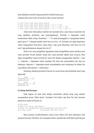 akan dijadikan masukan bagi perintah di sebelah kanan pipe.
Jalankan baris demi baris di bawah ini dan cermati hasilnya!
$ echo ”aris joko faza fenny ubaid”
$ echo ”aris joko faza fenny ubaid” | tr ” ” ”n”
$ echo ”aris joko faza fenny ubaid” | tr ” ” ”n” | sort
$ echo ”aris joko faza fenny ubaid” | tr ” ” ”n” | sort -r
Anda tentu telah paham manfaat dari perintah echo, yaitu hanya mencetak teks
yang dijadikan parameter saat pemanggilannya. Perintah tr digunakan untuk
mentranslasi daftar string. Parameter “ “ “n” pada pemanggilan tr mengatakan bahwa
ganti spasi (“ “) dengan karakter baris baru (newline, n). Perintah sort dapat digunakan
untuk mengurutkan baris-baris string (teks). Apa yang dihasilkan oleh baris ke-4 di
atas? Apa perbedaannya dengan baris ke-3?
Redirection atau pengalihan digunakan untuk mengalihkan luaran eksekusi dari
suatu perintah. Secara default, luaran dari suatu perintah adalah layar (screen). Kita
dapat mengalihkan luaran tersebut ke suatu file dengan menggunakan operator > atau
>>. Operator > digunakan untuk membuat file baru dan memasukkan teks baru ke
dalamnya. Operator >> digunakan untuk menambahkan entri selanjutnya ke dalam file
yang dibuat oleh operator > sebelumnya.
Sekarang, jalankan perintah di bawah ini secara benar dan perhatikan hasil yang
diperoleh!
$ date >
sekarang.txt $ cat
sekarang.txt
$ date >>
sekarang.txt $ cat
sekarang.txt
I.3 Skrip Shell Pertama
Pada bagian ini anda akan belajar menuliskan sebuah skrip yang sekedar
menampilkan pesan "Halo dunia". Gunakan Text Editor dan buat file teks bernama
pertama.sh seperti di bawah ini:
#!/bin/bash
# Nama file skrip: pertama.sh
# Skrip ini menampilkan teks menggunakan perintah echo
echo Halo dunia # mencetak teks Halo dunia
Baris pertama memberitahukan sistem Linux bahwa file akan dieksekusi oleh
program bernama /bin/bash. Ini merupakan lokasi standard dari shell Bash pada banyak
 