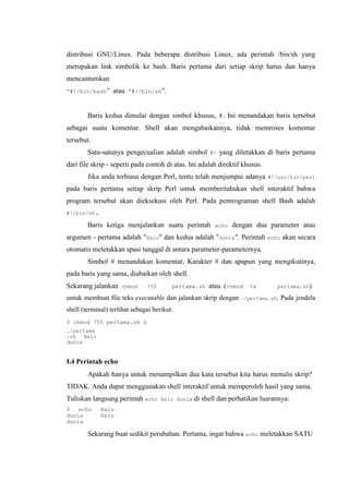 distribusi GNU/Linux. Pada beberapa distribusi Linux, ada perintah /bin/sh yang
merupakan link simbolik ke bash. Baris pertama dari setiap skrip harus dan hanya
mencantumkan
“#!/bin/bash” atau “#!/bin/sh”.
Baris kedua dimulai dengan simbol khusus, #. Ini menandakan baris tersebut
sebagai suatu komentar. Shell akan mengabaikannya, tidak memroses komentar
tersebut.
Satu-satunya pengecualian adalah simbol #! yang diletakkan di baris pertama
dari file skrip - seperti pada contoh di atas. Ini adalah direktif khusus.
Jika anda terbiasa dengan Perl, tentu telah menjumpai adanya #!/usr/bin/perl
pada baris pertama setiap skrip Perl untuk memberitahukan shell interaktif bahwa
program tersebut akan dieksekusi oleh Perl. Pada pemrograman shell Bash adalah
#!/bin/sh.
Baris ketiga menjalankan suatu perintah echo dengan dua parameter atau
argumen - pertama adalah "Halo" dan kedua adalah "dunia". Perintah echo akan secara
otomatis meletakkan spasi tunggal di antara parameter-parameternya.
Simbol # menandakan komentar. Karakter # dan apapun yang mengikutinya,
pada baris yang sama, diabaikan oleh shell.
Sekarang jalankan chmod 755 pertama.sh atau (chmod +x pertama.sh)
untuk membuat file teks executable dan jalankan skrip dengan ./pertama.sh. Pada jendela
shell (terminal) terlihat sebagai berikut:
$ chmod 755 pertama.sh $
./pertama
.sh Halo
dunia
I.4 Perintah echo
Apakah hanya untuk menampilkan dua kata tersebut kita harus menulis skrip?
TIDAK. Anda dapat menggunakan shell interaktif untuk memperoleh hasil yang sama.
Tuliskan langsung perintah echo Halo dunia di shell dan perhatikan luarannya:
$ echo Halo
dunia Halo
dunia
Sekarang buat sedikit perubahan. Pertama, ingat bahwa echo meletakkan SATU
 