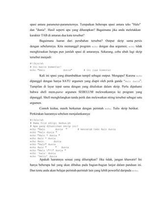 spasi antara parameter-parameternya. Tempatkan beberapa spasi antara teks "Halo"
dan "dunia". Hasil seperti apa yang diharapkan? Bagaimana jika anda meletakkan
karakter TAB di antaran dua kata tersebut?
Bagaimana luaran dari perubahan tersebut? Output skrip sama persis
dengan sebelumnya. Kita memanggil program echo dengan dua argumen; echo tidak
menghiraukan berapa pun jumlah spasi di antaranya. Sekarang, coba ubah lagi skrip
tersebut menjadi:
#!/bin/sh
# Ini baris komentar!
echo "Halo dunia" # Ini juga komentar
Kali ini spasi yang ditambahkan tampil sebagai output. Mengapa? Karena echo
dipanggil dengan hanya SATU argumen yang diapit oleh petik ganda “Halo dunia”.
Tampilan di layar tepat sama dengan yang dituliskan dalam skrip. Perlu dipahami
bahwa shell mem-parse argumen SEBELUM melewatkannya ke program yang
dipanggil. Shell menghilangkan tanda petik dan melewatkan string tersebut sebagai satu
argumen.
Contoh kedua, masih berkaitan dengan perintah echo. Tulis skrip berikut.
Perkirakan luarannya sebelum menjalankannya:
#!/bin/sh
# Nama file skrip: kedua.sh
# Apa yang dihasilkan skrip ini?
echo "Halo dunia " # mencetak teks Halo dunia
echo "Halo dunia "
echo "Halo * dunia "
echo Halo * dunia
echo Halo dunia
echo "Halo" dunia
echo Halo " " dunia
echo "Halo "*" dunia "
echo `halo` dunia
echo 'hello' dunia
Apakah luarannya sesuai yang diharapkan? Jika tidak, jangan khawatir! Ini
hanya beberapa hal yang akan dibahas pada bagian-bagian lanjut dalam panduan ini.
Dan tentu anda akan belajar perintah-perintah lain yang lebih powerful daripada echo.
 