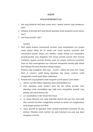 BAB III
TUGAS PENDAHULUAN
1. Apa yang dimaksud shell pada system linux? Apakah windows juga mempunyai
shell?
2. Sebutkan 20 perintah shell yang banyak digunakan untuk mengelola system operasi
linux?
3. Apa fungsi perintah ‘sudo’?
Jawaban:
1. Shell adalah program (penterjemah perintah) yang menjembatani user dengan
sistem operasi dalam hal ini kernel (inti sistem operasi), umumnya shell
menyediakan prompt sebagai user interface, tempat dimana user mengetikkan
perintah-perintah yang diinginkan baik berupa perintah internal shell (internal
command), ataupun perintah eksekusi suatu file progam (eksternal command),
selain itu shell memungkinkan user menyusun sekumpulan perintah pada sebuah
atau beberapa file untuk dieksekusi sebagai program.
Windows Juga mempunyai shell yang . Contoh : taskbar dan menu start. Tetapi
Shell di windows sudah jarang digunakan lagi karena windows sudah
menggunakan metode grafis dalam tampilannya.
2. Perintah shell yang digunakan untuk mengelola system operasi Linux adalah :
1) adduser, perintah adduser digunakan untuk menambahkan user.
2) alias, digunakan untuk memberi nama lain dari sebuah perintah. Alias
digunakan untuk memudahkan agar tidak harus mengetikkan perintah yang
panjang, tapi cukup aliasnya saja.
3) cat, menampilkan isi dari sebuah file di layar
4) cd, change Directory atau untuk berpindah direktori dan saya kira Anda tidak
akan menemui kesulitan menggunakan perintah ini karena cara penggunaanya
mirip dengan perintah cd di DOS.
5) chgrp, perintah ini digunakan untuk merubah kepemilikan kelompok file atau
direktori. Misalnya untuk memberi ijin pada kelompok atau grup agar dapat
mengakses suatu file
 