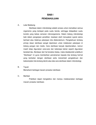 BAB I
                             PENDAHULUAN

A.   Latar Belakang
              Sterilisasi dalam mikrobiologi adalah proses untuk mematikan semua
     organisme yang terdapat pada suatu benda, sehingga didapatkan suatu
     kondisi yang bebas cemaran mikroorganisme. Dalam bidang mikrobiologi
     baik dalam pengerjaan penelitian, keadaan steril merupakan syarat utama
     berhasil atau tidaknya pekerjaan kita dilaboratorium. Pengetahuan tentang
     prinsip dasar sterilisasi sangat diperlukan untuk melakukan pekerjaan di
     bidang pangan dan medis. Cara sterilisasi banyak diperkenalkan, namun
     masih tetap digunakan cara-cara dan beberapa bahan seperti digunakan
     berabad lalu. Berdasar dari hal tersebut diatas, maka diadakanlah praktikum
     “Sterilisasi” ini guna memberikan pemahaman kepada kita tentang hal-hal
     yang berkaitan dengan sterilisasi serta menambah pengetahuan dan
     keterampilan kita tentang teknik atau tata cara sterilisasi dalam mikrobiologi.


B.   Tujuan
     Memahami berbagai macam prosedur sterilisasi.


C.   Manfaat
              Praktikan dapat mengetahui dan mampu melaksanakan berbagai
     macam prosedur sterilisasi.
 