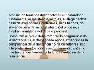  Ampliar los términos del debate: Si el demandado
fundamenta su resistencia, esto es, si alega hechos
base de excepciones materiales, esos hechos, no
sirviendo para delimitar el objeto del proceso, sí
amplían la materia del debate procesal.
 Completar a lo que debe referirse la congruencia de
la sentencia: Si el demandado opone excepciones la
congruencia de la sentencia no ha de referirse sólo
a la pretensión (petición y su fundamentación) sino
que ha atender también a la fundamentación de la
resistencia.
 