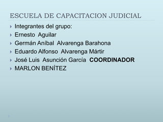 ESCUELA DE CAPACITACION JUDICIAL
 Integrantes del grupo:
 Ernesto Aguilar
 Germán Aníbal Alvarenga Barahona
 Eduardo Alfonso Alvarenga Mártir
 José Luis Asunción García COORDINADOR
 MARLON BENÍTEZ
 