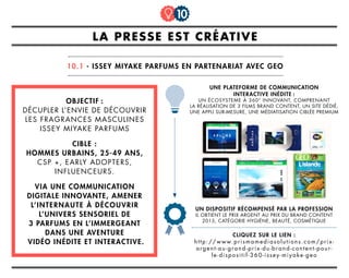 OBJECTIF :
Décupler l’envie de découvrir
les fragrances masculines
Issey Miyake parfums
CIBLE :
Hommes urbains, 25-49 ans,
CSP +, early adopters,
influenceurs.
via une communication
digitale innovante, amener
l’internaute à découvrir
l’univers sensoriel de
3 parfums en l’immergeant
dans une aventure
vidéo inédite et interactive.
CLIQUEZ SUR LE LIEN :
http://www.prismamediasolutions.com/prix-
argent-au-grand-prix-du-brand-content-pour-
le-dispositif-360-issey-miyake-geo
la presse est créative
10.1 - issey miyake parfums en partenariat avec geo
10
un dispositif récompensé par la profession
il obtient le prix argent au prix du brand content
2015, catégorie hygiène, beauté, cosmétique
une plateforme de communication
interactive inédite :
un écosysteme à 360° innovant, comprenant
la réalisation de 3 films brand content, un site dédié,
une appli sur-mesure, une médiatisation ciblée premium
 