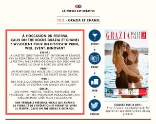 titre
1
CLIQUEZ SUR LE LIEN :
http://www.mondadoripub.fr/
operation-speciale/urban-decay-
grazia/
à l’occasion du festival
calvi on the rocks grazia et chanel
s’associent pour un dispositif print,
web, event, innovant
event :
la gazette quotidienne est entièrement réalisée
par la rédaction de grazia et distribuée durant
le festival par la brigade grazia qui sillonne les
plages de calvi à bord du love boat.
print :
un portfolio des meilleurs clichés du festival
et de l’espace chanel est relayé dans grazia.
web :
des posts quotidiens sur grazia.fr sur toute
la durée de l’opération grazia daily calvi.
social :
des news, photos, vidéos, partagées sur
facebook, twitter, instagram #graziadailycalvi,
spécialement créé pour l’occasion!
une véritable présence virale qui amplifie
la visibilité de l’opération et permet de vivre
le festival calvi on the rocks à distance.
event
print
web
social
la presse est créative
10.2 - grazia et chanel
10
 