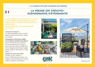103
#DLPlapreuve
8 La créativité des marques de presse
la presse est créative !
scénographie d’événements
Conception exclusive :
Un espace de 600m2 indoor / outdoor
dédié aux RDV professionnels, soirées
et cocktails.
Scénographie et décoration réalisée
par la rédaction de Marie Claire Maison
avec la complicité d’une vingtaine
de marques partenaires ( Acqua di
parma, Ananbô, Artemide, B&B Italia,
Cinna, DesignersGuild, Duvivier canapés,
Ethimo, Madura, Roche Bobois, Sisley,
Tollens… ).
Expérience multi-sensorielle
(visuelle, tactile, olfactive…)
pour les 3000 personnes reçues, aux-
quelles ont été distribués des numéros
collector de Marie Claire Maison.
À l’occasion du 72ème
Festival de Cannes
et du Marché International du Film,
Marie Claire Maison scénographie le
PATIO CANAL+.
3ème événement le plus médiatisé
au monde
 