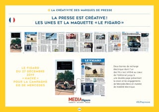 105
#DLPlapreuve
8 La créativité des marques de presse
la presse est créative !
les unes et la maquette « le figaro »
Deux bornes de recharge
électrique dont l’un
des fils s’est infiltré au cœur
de l’éditorial jusqu’à
une double page présentant
la vision et les engagements
de Mercedes-Benz en matière
de mobilité électrique.
Le Figaro
du 27 décembre
2019
« hacké »
pour la campagne
EQ de Mercedes
 