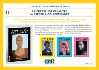 106
#DLPlapreuve
8 La créativité des marques de presse
la presse est créative !
la presse à collectionner
Un magazine de mode conçu comme un book arty, un bel objet
à collectionner et écrin premium pour les marques
Un dos carré, une couverture mat avec 4 visuels
au choix, un papier plus épais, une pagination
élevée : 180 pages de séries, de reportages
et de pages tendances.
Avec ce nouveau concept, Stylist met en scène
la mode de façon plus narrative et inclusive.
Une diffusion augmentée :
Au-delà des 390 000 exemplaires diffusés
chaque semaine, 10 000 exemplaires seront
distribués par des hôtesses au plus près des
défilés de la fashion week.
 