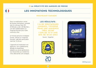 108
#DLPlapreuve
nouveaux canaux
8 La créativité des marques de presse
LES INNOVATIONS TECHNOLOGIQUES
Dans sa mobilisation contre
les fausses informations, entamée
avec la rubrique Fake Off,
20 Minutes a créé « Oh My Fake »,
une série hebdomadaire sur
Snapchat Discover pour lutter
contre les infox.
Un format vertical et multiplate-
formes, diffusé sur Snapchat
Discover, cible plus particulière-
ment les 15-24 ans.
L’approche est résolument non
agressive, non-culpabilisante,
décalée et empathique,
adaptée aux jeunes générations.
Les mécanismes qui rendent les
infox séduisantes sont analysés.
Les résultats :
1 M de spectateurs
uniques / épisode
Pour une audience
très jeune
( 25% de 13-17 ans
46% de 18-24 ans )
Source : Snapchat
 