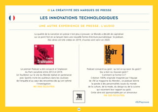 109
#DLPlapreuve
8 La créativité des marques de presse
une autre expérience de presse : l’audio
LES INNOVATIONS TECHNOLOGIQUES
Podcast consacré au goût  : qu’est-ce qu’avoir du goût ?
Qui a bon ou mauvais goût ?
Comment se forme-t-il ?
Création 100% originale imaginée par l’équipe
de «M Le magazine du Monde», ce podcast donne
la parole à des personnalités issues du monde
de la culture, de la mode, du design ou de la cuisine
qui racontent leur rapport au goût.
Cette série est sponsorisable par un annonceur
118 320 écoutes
La qualité de la narration en presse n’est plus à prouver. Le Monde a décidé de capitaliser
sur ce point fort en se lançant dans une nouvelle forme d’écriture journalistique : le podcast.
Des séries ont été créées en 2019, d’autres vont venir en 2020.
Le premier Podcast a été consacré à l’implosion
du Parti socialiste entre 2012 et 2019.
Un feuilleton sur le site du Monde réalisé en partenariat
avec Spotify invite les auditeurs dans les coulisses
de l’enquête et au cœur des rencontres-clés qui ont rythmé
l’investigation.
80 000 écoutes
 