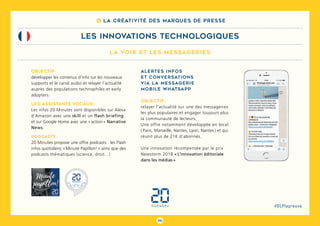 110
#DLPlapreuve
LES INNOVATIONS TECHNOLOGIQUES
La voix et les messageries
Objectif :
développer les contenus d’info sur les nouveaux
supports et le canal audio et relayer l’actualité
auprès des populations technophiles et early
adopters.
LES ASSISTANTS VOCAUX :
Les infos 20 Minutes sont disponibles sur Alexa
d’Amazon avec une skill et un flash briefing
et sur Google Home avec une « action » Narrative
News.
PODCASTS :
20 Minutes propose une offre podcasts  : les Flash
infos quotidiens « Minute Papillon! » ainsi que des
podcasts thématiques (science, droit…)
Alertes infos
et conversations
via la messagerie
mobile WhatsApp
Objectif :
relayer l’actualité sur une des messageries
les plus populaires et engager toujours plus
la communauté de lecteurs.
Une offre notamment développée en local
( Paris, Marseille, Nantes, Lyon, Nantes ) et qui
réunit plus de 21K d’abonnés.
Une innovation récompensée par le prix
Newstorm 2018 « L’innovation éditoriale
dans les médias »
8 La créativité des marques de presse
 