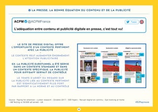 40
#DLPlapreuve
Source : Paying for attention - Lumen research - Octobre 2017 - 500 foyers - Recueil digital en continu - Eye tracking at home
- AB Testing vs 50 000 ad served - UK
Le site de presse digital offre
l’opportunité d’un contexte pertinent
avec la publicité
-
Le contexte peut augmenter énormément
l’attention publicitaire
-
Ex : la publicité Eurotunnel a été servie
dans un contexte standard et dans
un contexte spécifique. La publicité
pour Giffgaff servait de contrôle
-
Le temps d’arrêt du regard sur
la publicité liée au contexte pertinent
est significativement plus fort
par rapport à la norme et au contrôle
L’adéquation entre contenu et publicité digitale en presse, c’est tout vu!
ACPM   @ACPMFrance Tweet
4 La presse, la bonne équation du contenu et de la publicité
 