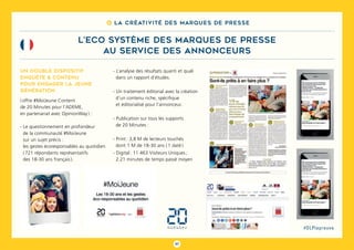 97
#DLPlapreuve
8 La créativité des marques de presse
L’ECO SYSTÈME DES MARQUES DE PRESSE
au service des annonceurs
Un double dispositif
enquête & contenu
pour engager la jeune
génération
( offre #MoiJeune Content
de 20 Minutes pour l’ADEME,
en partenariat avec OpinionWay ) :
- Le questionnement en profondeur
de la communauté #MoiJeune
sur un sujet précis :
les gestes écoresponsables au quotidien
( 721 répondants représentatifs
des 18-30 ans français ).
- L’analyse des résultats quanti et quali
dans un rapport d’études.
- Un traitement éditorial avec la création
d’un contenu riche, spécifique
et éditorialisé pour l’annonceur.
- Publication sur tous les supports
de 20 Minutes :
- Print : 3,8 M de lecteurs touchés
dont 1 M de 18-30 ans ( 1 daté )
- Digital : 11 463 Visiteurs Uniques ;
2.21 minutes de temps passé moyen
 