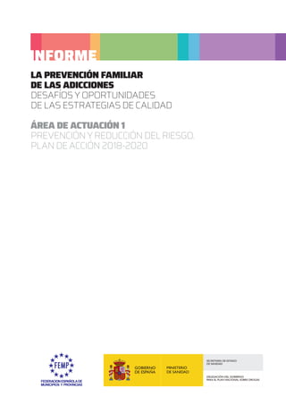 LA PREVENCIÓN FAMILIAR
DE LAS ADICCIONES
DESAFÍOS Y OPORTUNIDADES
DE LAS ESTRATEGIAS DE CALIDAD
ÁREA DE ACTUACIÓN 1
PREVENCIÓNYREDUCCIÓNDELRIESGO.
PLAN DE ACCIÓN 2018-2020
INFORME
 