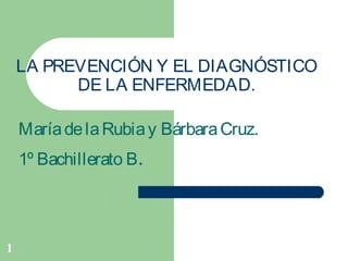 1
LA PREVENCIÓN Y EL DIAGNÓSTICO
DE LA ENFERMEDAD.
MaríadelaRubiay BárbaraCruz.
1º Bachillerato B.
 