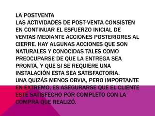 LA POSTVENTA
LAS ACTIVIDADES DE POST-VENTA CONSISTEN
EN CONTINUAR EL ESFUERZO INICIAL DE
VENTAS MEDIANTE ACCIONES POSTERIORES AL
CIERRE. HAY ALGUNAS ACCIONES QUE SON
NATURALES Y CONOCIDAS TALES COMO
PREOCUPARSE DE QUE LA ENTREGA SEA
PRONTA, Y QUE SI SE REQUIERE UNA
INSTALACIÓN ESTA SEA SATISFACTORIA.
UNA QUIZÁS MENOS OBVIA, PERO IMPORTANTE
EN EXTREMO, ES ASEGURARSE QUE EL CLIENTE
ESTÉ SATISFECHO POR COMPLETO CON LA
COMPRA QUE REALIZÓ.