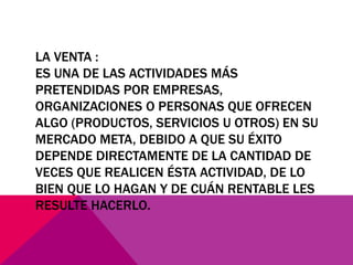 LA VENTA :
ES UNA DE LAS ACTIVIDADES MÁS
PRETENDIDAS POR EMPRESAS,
ORGANIZACIONES O PERSONAS QUE OFRECEN
ALGO (PRODUCTOS, SERVICIOS U OTROS) EN SU
MERCADO META, DEBIDO A QUE SU ÉXITO
DEPENDE DIRECTAMENTE DE LA CANTIDAD DE
VECES QUE REALICEN ÉSTA ACTIVIDAD, DE LO
BIEN QUE LO HAGAN Y DE CUÁN RENTABLE LES
RESULTE HACERLO.