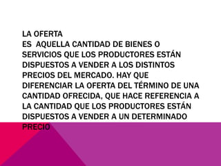 LA OFERTA
ES AQUELLA CANTIDAD DE BIENES O
SERVICIOS QUE LOS PRODUCTORES ESTÁN
DISPUESTOS A VENDER A LOS DISTINTOS
PRECIOS DEL MERCADO. HAY QUE
DIFERENCIAR LA OFERTA DEL TÉRMINO DE UNA
CANTIDAD OFRECIDA, QUE HACE REFERENCIA A
LA CANTIDAD QUE LOS PRODUCTORES ESTÁN
DISPUESTOS A VENDER A UN DETERMINADO
PRECIO