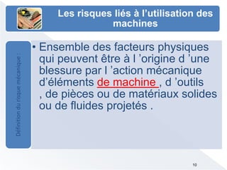 Les risques liés à l’utilisation des
machines
• Ensemble des facteurs physiques
qui peuvent être à l ’origine d ’une
blessure par l ’action mécanique
d’éléments de machine , d ’outils
, de pièces ou de matériaux solides
ou de fluides projetés .
Définitiondurisquemécanique:
10
 