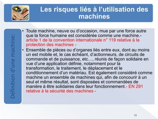 Les risques liés à l’utilisation des
machines
• Toute machine, neuve ou d’occasion, mue par une force autre
que la force humaine est considérée comme une machine.-
article 1 de la convention internationale n° 119 relative à la
protection des machines -
• Ensemble de pièces ou d’organes liés entre eux, dont au moins
un est mobile et, le cas échéant, d’actionneurs, de circuits de
commande et de puissance, etc…, réunis de façon solidaire en
vue d’une application définie, notamment pour la
transformation, le traitement, le déplacement et le
conditionnement d’un matériau. Est également considéré comme
machine un ensemble de machines qui, afin de concourir à un
seul et même résultat, sont disposées et commandées de
manière à être solidaires dans leur fonctionnement.- EN 291
relative à la sécurité des machines -
Définitiond’unemachine:
11
 