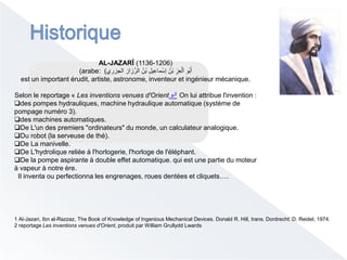 AL-JAZARĪ (1136-1206)
(arabe: ‫الجزري‬ ‫زاز‬ِّ‫الر‬ ُ‫ْن‬‫ب‬ ِ‫يل‬ِ‫ماع‬ْ‫إس‬ ُ‫ْن‬‫ب‬ ِ‫ِز‬‫ع‬ْ‫ل‬َ‫ا‬ ‫ُو‬‫ب‬َ‫أ‬)
est un important érudit, artiste, astronome, inventeur et ingénieur mécanique.
Selon le reportage « Les inventions venues d'Orient »2 On lui attribue l'invention :
des pompes hydrauliques, machine hydraulique automatique (système de
pompage numéro 3).
des machines automatiques.
De L'un des premiers "ordinateurs" du monde, un calculateur analogique.
Du robot (la serveuse de thé).
De La manivelle.
De L'hydrolique reliée à l'horlogerie, l'horloge de l'éléphant.
De la pompe aspirante à double effet automatique. qui est une partie du moteur
à vapeur à notre ère.
Il inventa ou perfectionna les engrenages, roues dentées et cliquets….
1 Al-Jazari, Ibn al-Razzaz, The Book of Knowledge of Ingenious Mechanical Devices. Donald R. Hill, trans. Dordrecht: D. Reidel, 1974.
2 reportage Les inventions venues d'Orient, produit par William Grullydd Lwards
 
