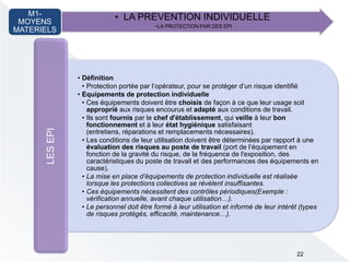 • LA PREVENTION INDIVIDUELLE
•LA PROTECTION PAR DES EPI
M1-
MOYENS
MATERIELS
• Définition
• Protection portée par l’opérateur, pour se protéger d’un risque identifié
• Equipements de protection individuelle
• Ces équipements doivent être choisis de façon à ce que leur usage soit
approprié aux risques encourus et adapté aux conditions de travail.
• Ils sont fournis par le chef d'établissement, qui veille à leur bon
fonctionnement et à leur état hygiénique satisfaisant
(entretiens, réparations et remplacements nécessaires).
• Les conditions de leur utilisation doivent être déterminées par rapport à une
évaluation des risques au poste de travail )port de l’équipement en
fonction de la gravité du risque, de la fréquence de l'exposition, des
caractéristiques du poste de travail et des performances des équipements en
cause).
• La mise en place d’équipements de protection individuelle est réalisée
lorsque les protections collectives se révèlent insuffisantes.
• Ces équipements nécessitent des contrôles périodiques(Exemple :
vérification annuelle, avant chaque utilisation…).
• Le personnel doit être formé à leur utilisation et informé de leur intérêt (types
de risques protégés, efficacité, maintenance…).
LESEPI
22
 