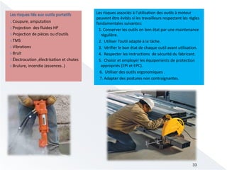 Les risques associés à l’utilisation des outils à moteur
peuvent être évités si les travailleurs respectent les règles
fondamentales suivantes:
1. Conserver les outils en bon état par une maintenance
régulière.
2. Utiliser l’outil adapté à la tâche.
3. Vérifier le bon état de chaque outil avant utilisation.
4. Respecter les instructions de sécurité du fabricant.
5. Choisir et employer les équipements de protection
appropriés (EPI et EPC).
6. Utiliser des outils ergonomiques .
7. Adapter des postures non contraignantes.
33
1.Coupure, amputation
2.Projection des fluides HP
3.Projection de pièces ou d’outils
4.TMS
5.Vibrations
6.Bruit
7.Électrocution ,électrisation et chutes
8.Brulure, incendie (essences..)
 