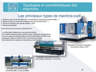 46
Typologies et caractéristiques des
machines
1. Machine-outil conventionnelle )tour conventionnel, fraiseuse conventionnelle…)
2. Machine-outil à commande numérique )tour CN, fraiseuse CN…)
3. Centre d’usinage à très grande vitesse –UGV
4. Machines spéciales
Exemple d’une machine-outil
conventionnelle :un tour parallèle
Exemple d’une machine-outil à
commande numérique : un tour CN
Exemple d’un centre d’usinage à
très grande vitesse -UGV
Une machine-outil comporte, généralement :
1.un bâti rigide réalisé avec une grande précision,
2.une table coulissant selon plusieurs axes, guidée par des glissières,
3.une (ou plusieurs) tête équipée de broche permettant de fixer l'outil,
4.plusieurs moteurs (rotation outil, mouvements de table),
5.des éléments de manœuvre )manuels ou automatisés),
 