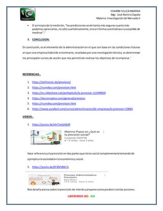 CHAMBI VILLCA MARINA
Mgr. José RamiroZapata
Materia:Investigaciónde MercadoII
LIBEREMOS BOLIVIA
 El principiode lamedición,“lasprediccionesserántantomássegurascuantomás
podamosapreciarlas,nosólocualitativamente,sinoenformacuantitativaosusceptible de
medirse”.5
3. CONCLUSION:
En conclusión,esel elemento de la administración en el que con base en las condiciones futuras
enque una empresahabráde encontrarse,reveladasporunainvestigacióntécnica,se determinan
los principales cursos de acción que nos permitirán realizar los objetivos de la empresa.6
REFERENCIAS-.
1. https://definicion.de/prevision/
2. https://numdea.com/prevision.html
3. https://es.slideshare.net/profepitufo/la-prevision-111949659
4. https://deconceptos.com/general/prevision
5. https://numdea.com/prevision.html
6. https://www.aulafacil.com/cursos/administracion/de-empresas/la-prevision-l19665
VIDEOS-.
1. https://youtu.be/xlnTzoUyQLM
Hace referenciaalaprevisiónendospartesque tiene social complementariatomandode
ejemploalasociedadenloeconómicoysocial.
2. https://youtu.be/kFJ0VkBKL7s
Nosdetallaacerca sobre laprevisión de interésypropone comopredecirciertasacciones.
 